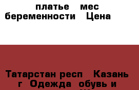 платье 7 мес беременности › Цена ­ 1 500 - Татарстан респ., Казань г. Одежда, обувь и аксессуары » Женская одежда и обувь   . Татарстан респ.,Казань г.